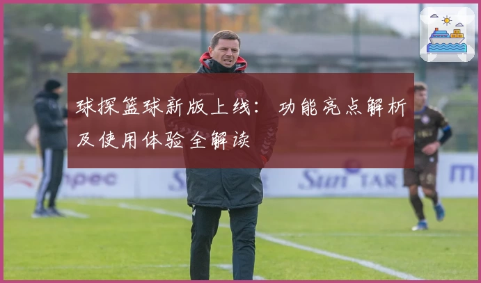 球探篮球新版上线：功能亮点解析及使用体验全解读