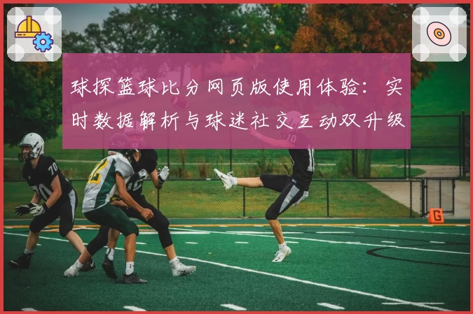 球探篮球比分网页版使用体验：实时数据解析与球迷社交互动双升级