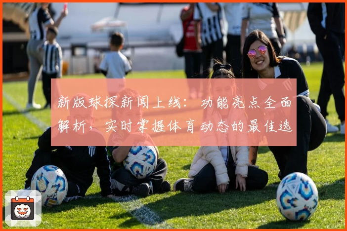 新版球探新闻上线：功能亮点全面解析，实时掌握体育动态的最佳选择