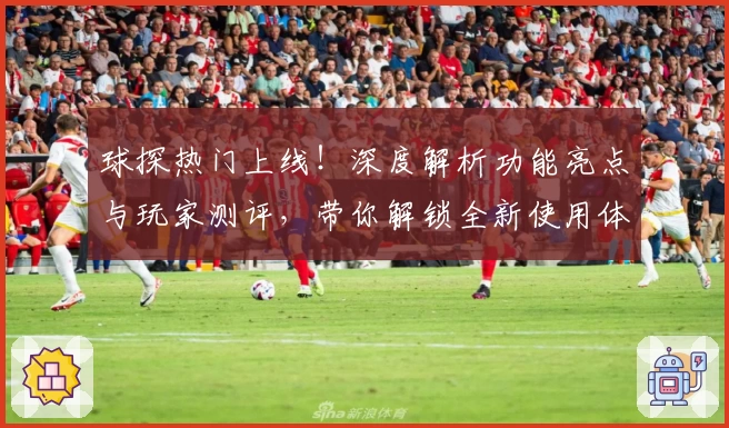球探热门上线！深度解析功能亮点与玩家测评，带你解锁全新使用体验
