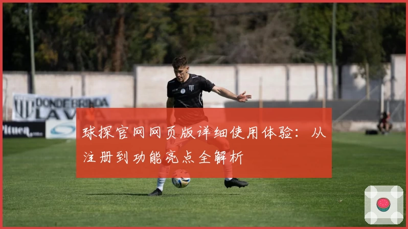 球探官网网页版详细使用体验：从注册到功能亮点全解析