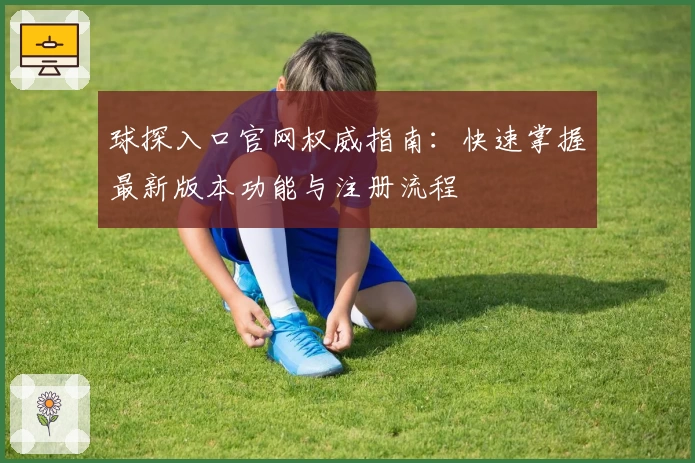 球探入口官网权威指南:快速掌握最新版本功能与注册流程