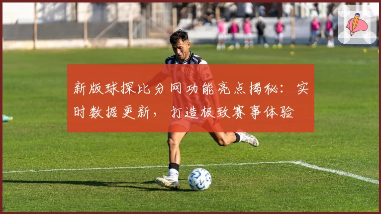 新版球探比分网功能亮点揭秘：实时数据更新，打造极致赛事体验