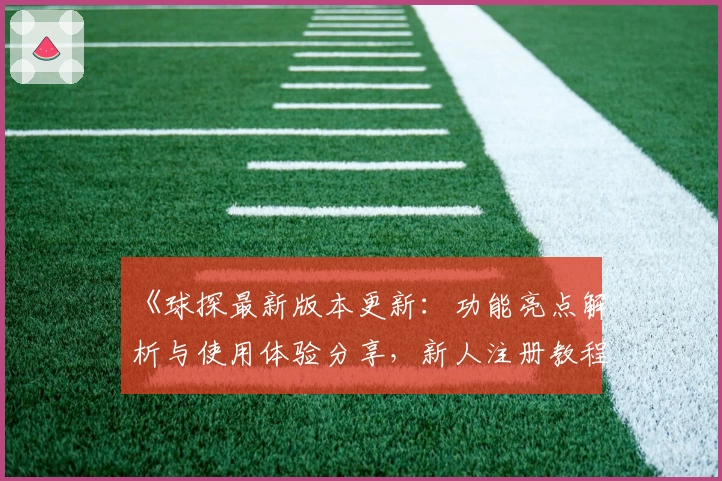 《球探最新版本更新：功能亮点解析与使用体验分享，新人注册教程一览》
