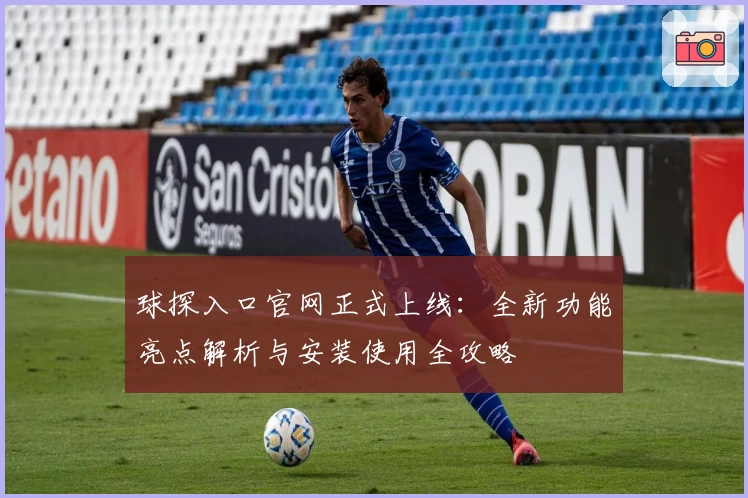 球探入口官网正式上线：全新功能亮点解析与安装使用全攻略