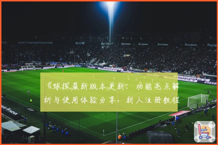 《球探最新版本更新：功能亮点解析与使用体验分享，新人注册教程一览》