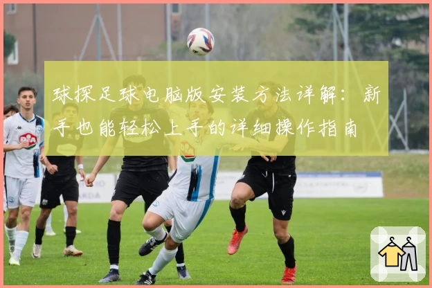 球探足球电脑版安装方法详解：新手也能轻松上手的详细操作指南