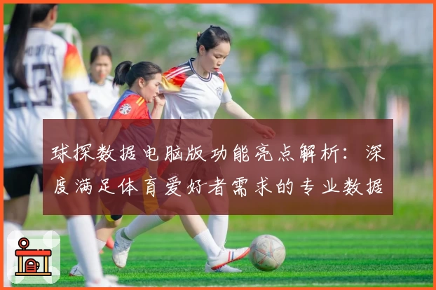 球探数据电脑版功能亮点解析：深度满足体育爱好者需求的专业数据平台
