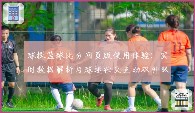 球探篮球比分网页版使用体验：实时数据解析与球迷社交互动双升级