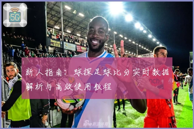 新人指南：球探足球比分实时数据解析与高效使用教程