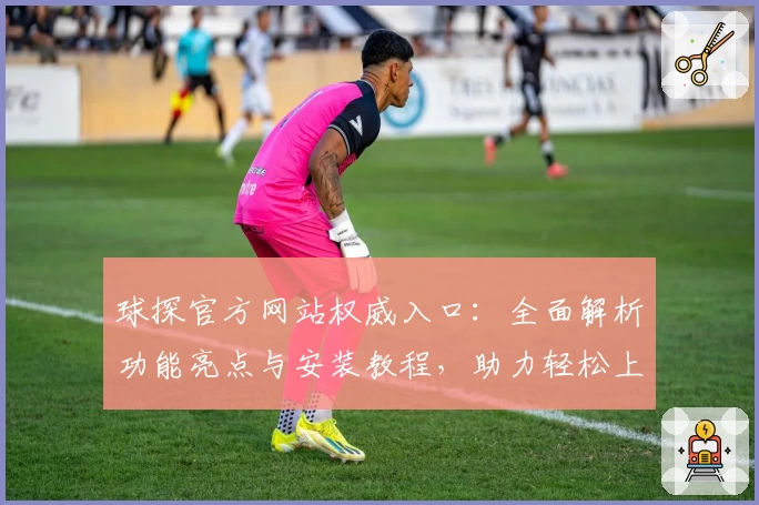 球探官方网站权威入口：全面解析功能亮点与安装教程，助力轻松上手新体验